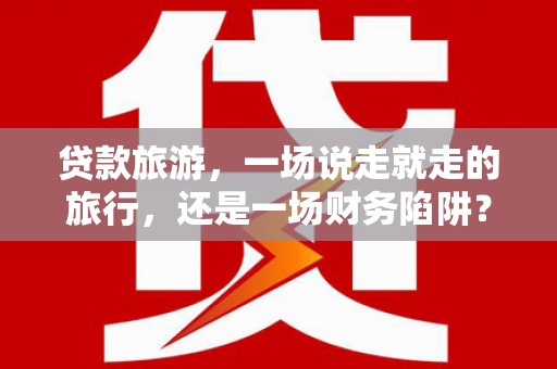 临渭贷款旅游，一场说走就走的旅行，还是一场财务陷阱？