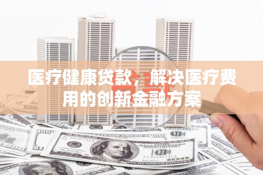 临渭医疗健康贷款，解决医疗费用的创新金融方案